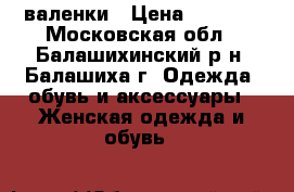 валенки › Цена ­ 1 000 - Московская обл., Балашихинский р-н, Балашиха г. Одежда, обувь и аксессуары » Женская одежда и обувь   